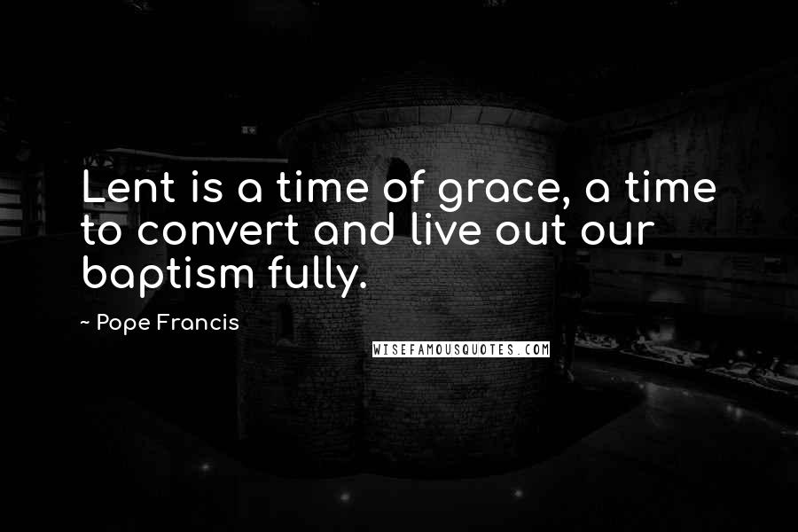Pope Francis Quotes: Lent is a time of grace, a time to convert and live out our baptism fully.