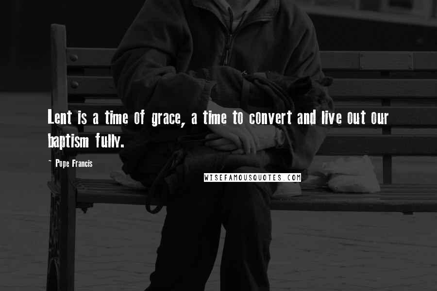 Pope Francis Quotes: Lent is a time of grace, a time to convert and live out our baptism fully.