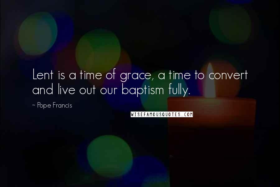 Pope Francis Quotes: Lent is a time of grace, a time to convert and live out our baptism fully.