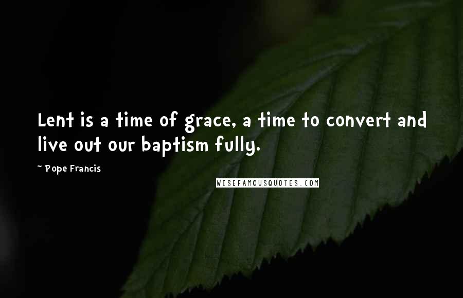 Pope Francis Quotes: Lent is a time of grace, a time to convert and live out our baptism fully.
