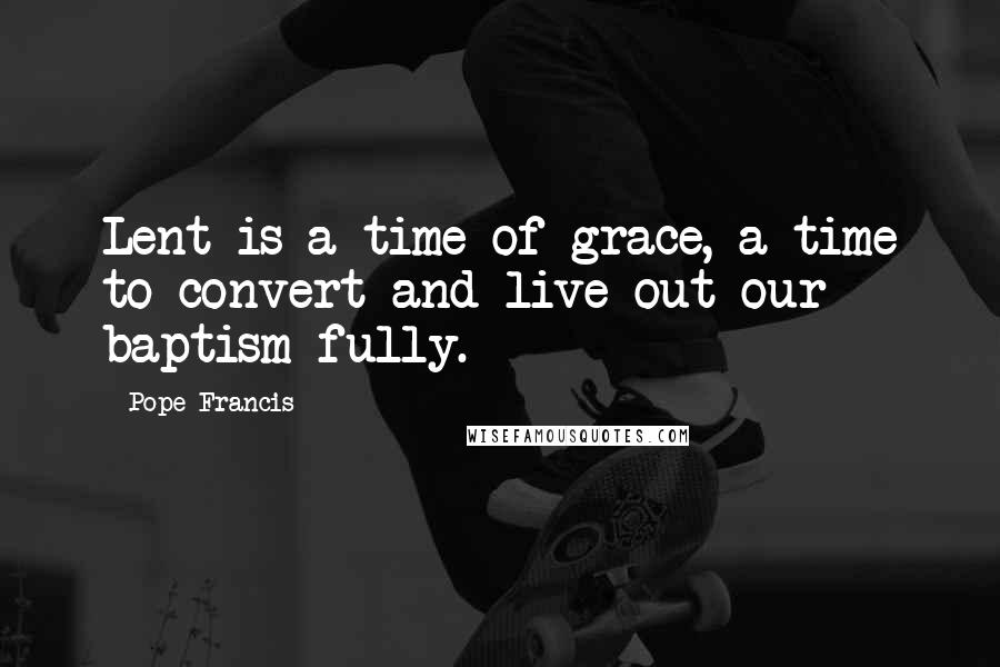 Pope Francis Quotes: Lent is a time of grace, a time to convert and live out our baptism fully.