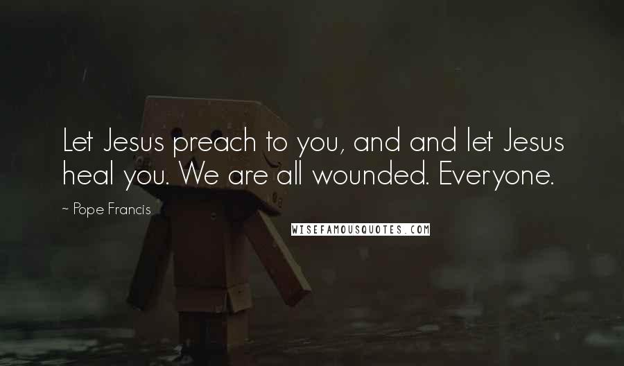 Pope Francis Quotes: Let Jesus preach to you, and and let Jesus heal you. We are all wounded. Everyone.