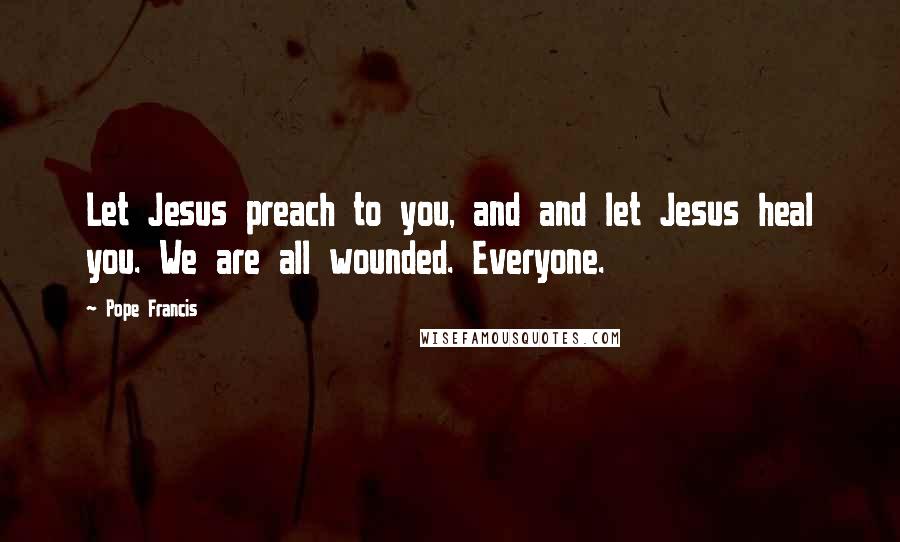Pope Francis Quotes: Let Jesus preach to you, and and let Jesus heal you. We are all wounded. Everyone.