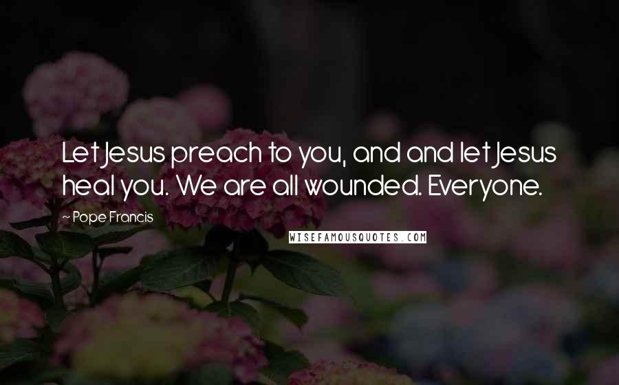 Pope Francis Quotes: Let Jesus preach to you, and and let Jesus heal you. We are all wounded. Everyone.