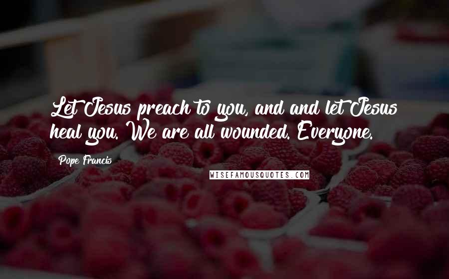 Pope Francis Quotes: Let Jesus preach to you, and and let Jesus heal you. We are all wounded. Everyone.