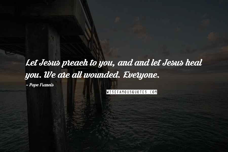 Pope Francis Quotes: Let Jesus preach to you, and and let Jesus heal you. We are all wounded. Everyone.