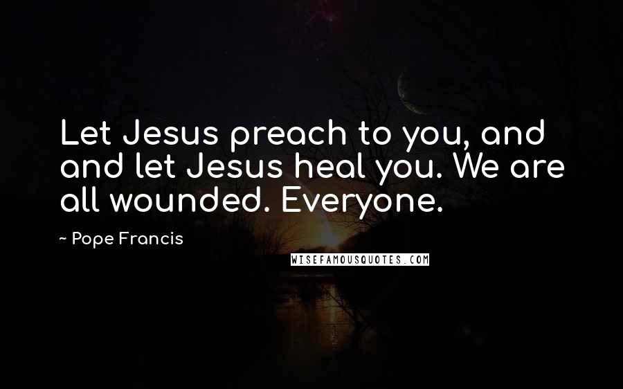 Pope Francis Quotes: Let Jesus preach to you, and and let Jesus heal you. We are all wounded. Everyone.