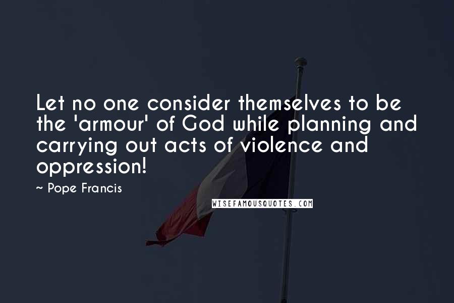 Pope Francis Quotes: Let no one consider themselves to be the 'armour' of God while planning and carrying out acts of violence and oppression!