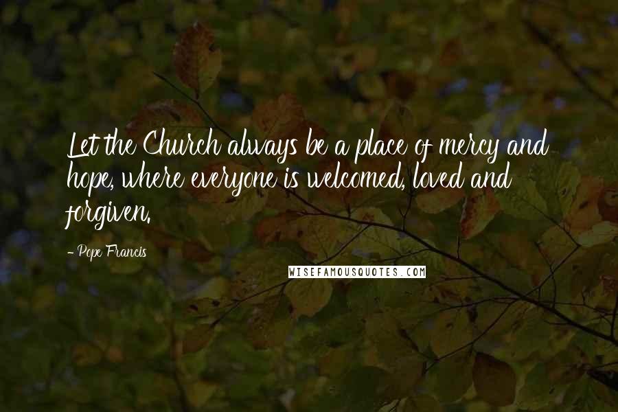 Pope Francis Quotes: Let the Church always be a place of mercy and hope, where everyone is welcomed, loved and forgiven.