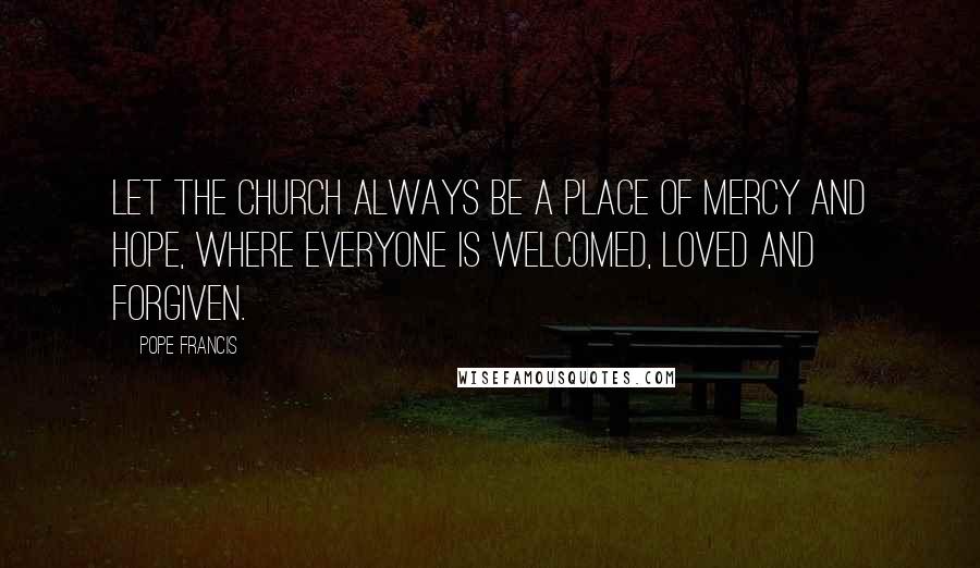 Pope Francis Quotes: Let the Church always be a place of mercy and hope, where everyone is welcomed, loved and forgiven.