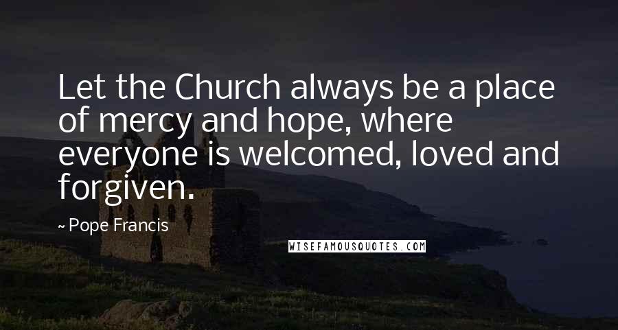 Pope Francis Quotes: Let the Church always be a place of mercy and hope, where everyone is welcomed, loved and forgiven.