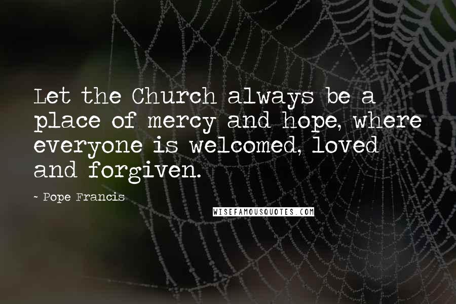 Pope Francis Quotes: Let the Church always be a place of mercy and hope, where everyone is welcomed, loved and forgiven.