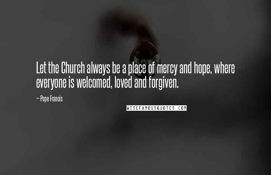 Pope Francis Quotes: Let the Church always be a place of mercy and hope, where everyone is welcomed, loved and forgiven.