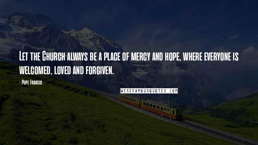 Pope Francis Quotes: Let the Church always be a place of mercy and hope, where everyone is welcomed, loved and forgiven.