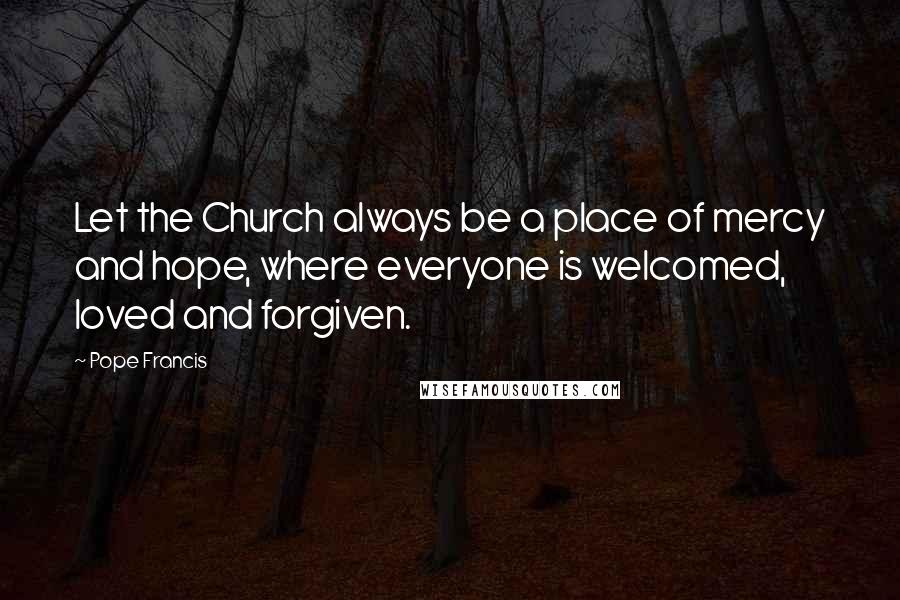 Pope Francis Quotes: Let the Church always be a place of mercy and hope, where everyone is welcomed, loved and forgiven.