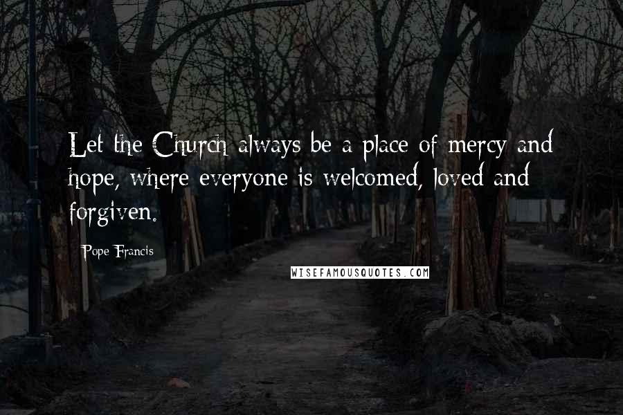 Pope Francis Quotes: Let the Church always be a place of mercy and hope, where everyone is welcomed, loved and forgiven.
