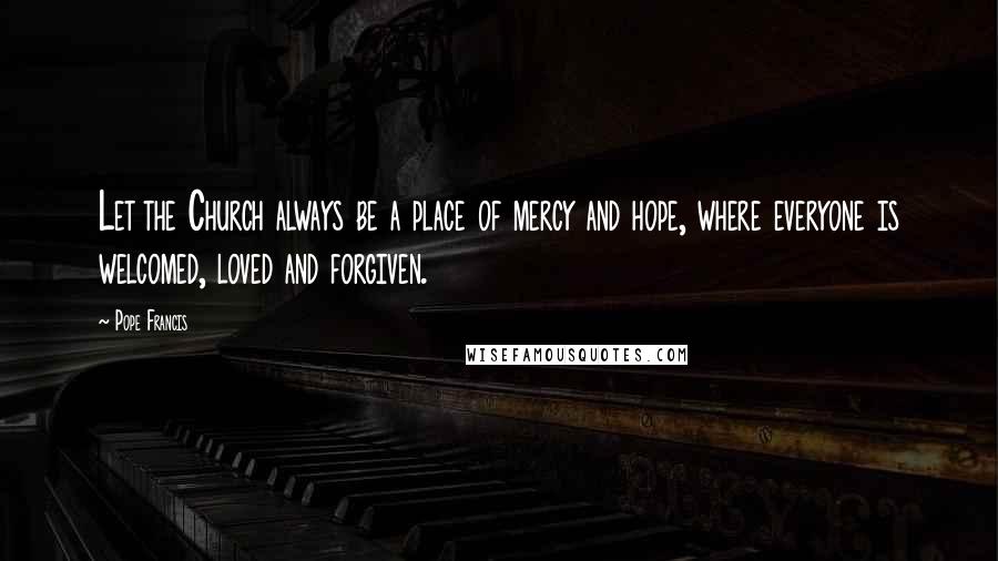 Pope Francis Quotes: Let the Church always be a place of mercy and hope, where everyone is welcomed, loved and forgiven.