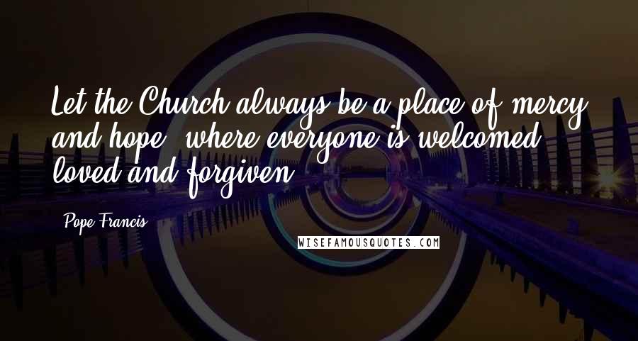 Pope Francis Quotes: Let the Church always be a place of mercy and hope, where everyone is welcomed, loved and forgiven.