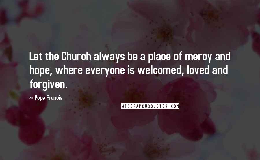 Pope Francis Quotes: Let the Church always be a place of mercy and hope, where everyone is welcomed, loved and forgiven.