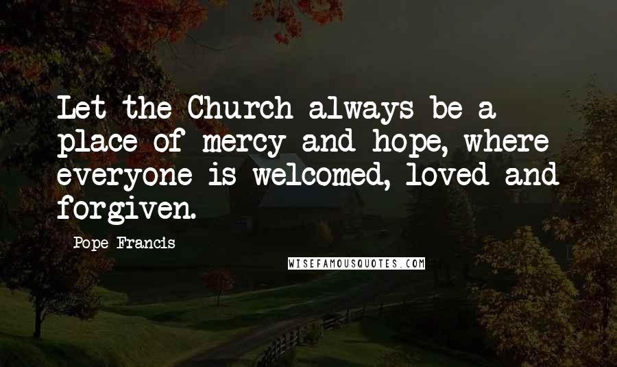 Pope Francis Quotes: Let the Church always be a place of mercy and hope, where everyone is welcomed, loved and forgiven.