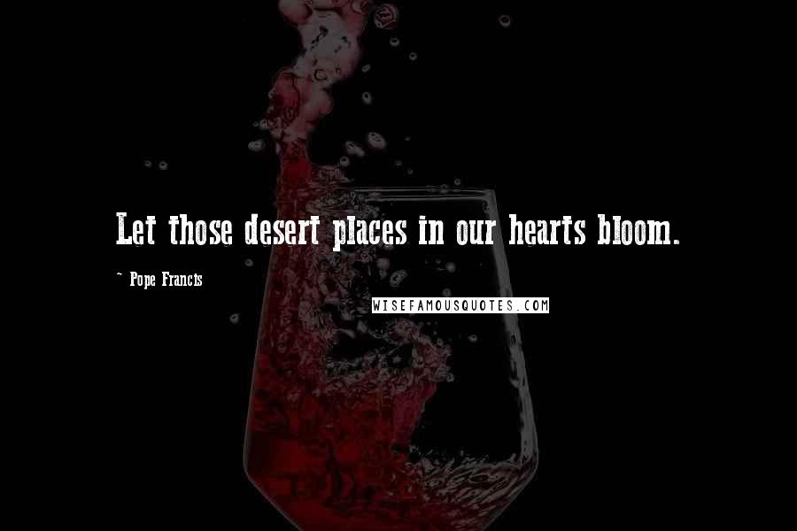 Pope Francis Quotes: Let those desert places in our hearts bloom.