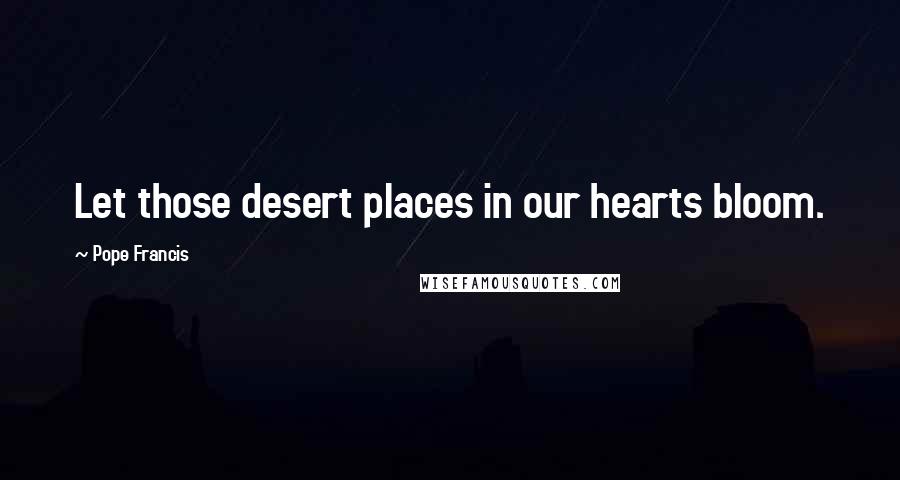 Pope Francis Quotes: Let those desert places in our hearts bloom.