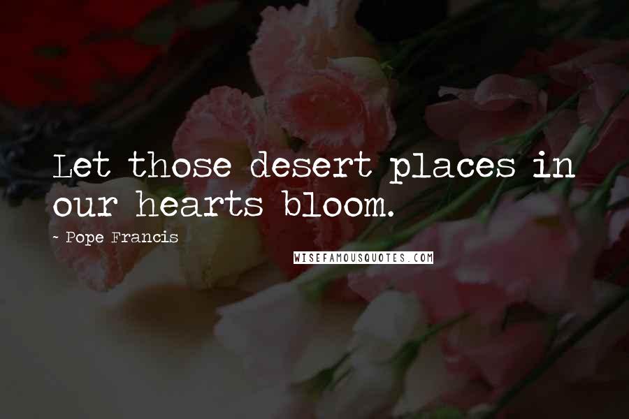 Pope Francis Quotes: Let those desert places in our hearts bloom.