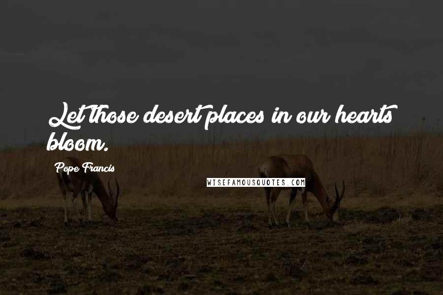 Pope Francis Quotes: Let those desert places in our hearts bloom.