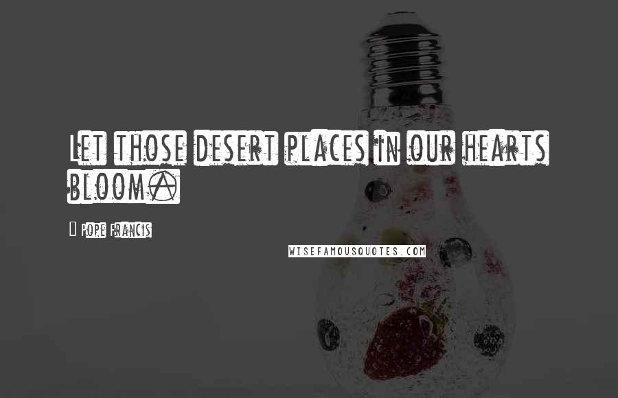 Pope Francis Quotes: Let those desert places in our hearts bloom.