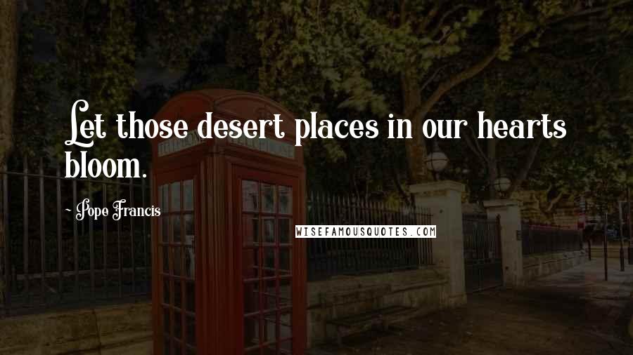 Pope Francis Quotes: Let those desert places in our hearts bloom.