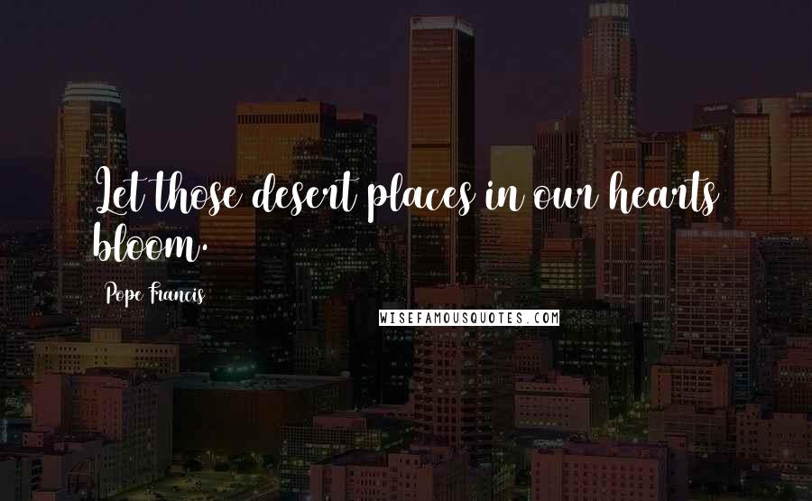 Pope Francis Quotes: Let those desert places in our hearts bloom.