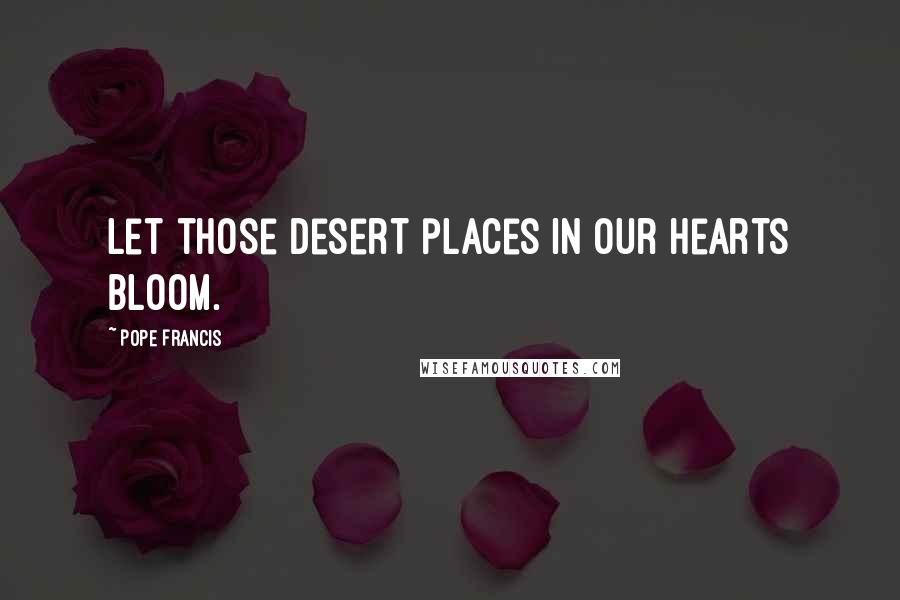 Pope Francis Quotes: Let those desert places in our hearts bloom.