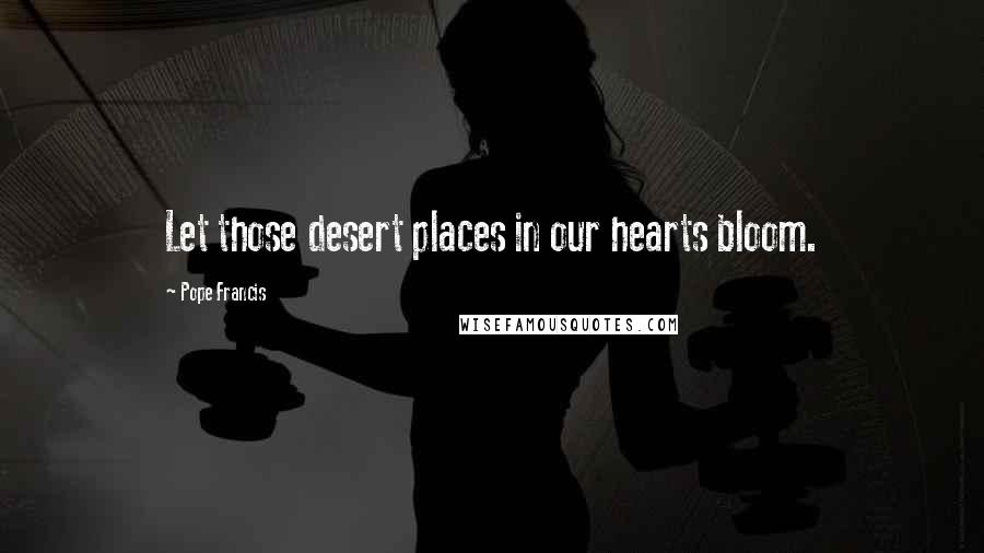Pope Francis Quotes: Let those desert places in our hearts bloom.