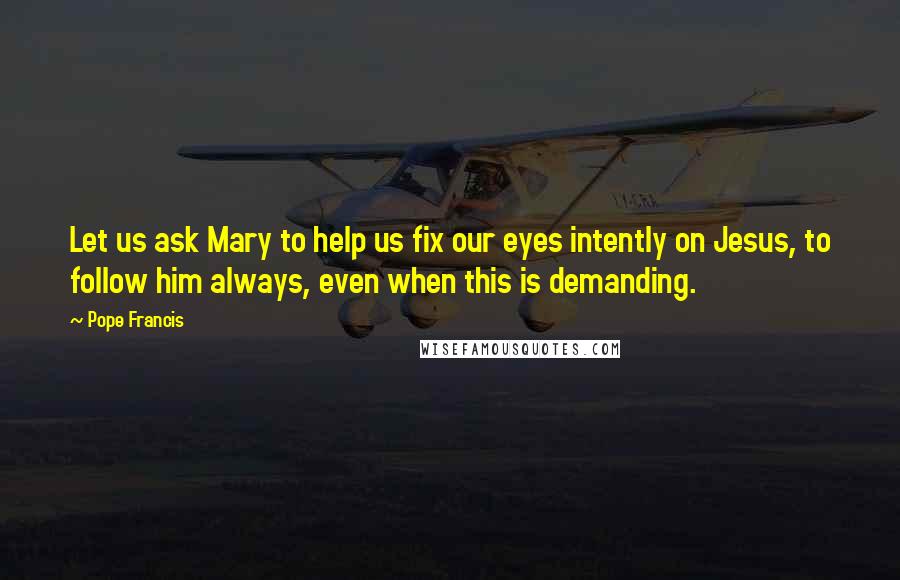 Pope Francis Quotes: Let us ask Mary to help us fix our eyes intently on Jesus, to follow him always, even when this is demanding.