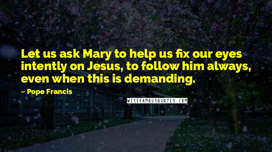 Pope Francis Quotes: Let us ask Mary to help us fix our eyes intently on Jesus, to follow him always, even when this is demanding.