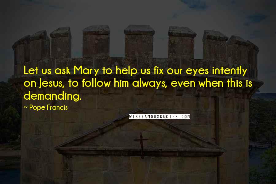 Pope Francis Quotes: Let us ask Mary to help us fix our eyes intently on Jesus, to follow him always, even when this is demanding.