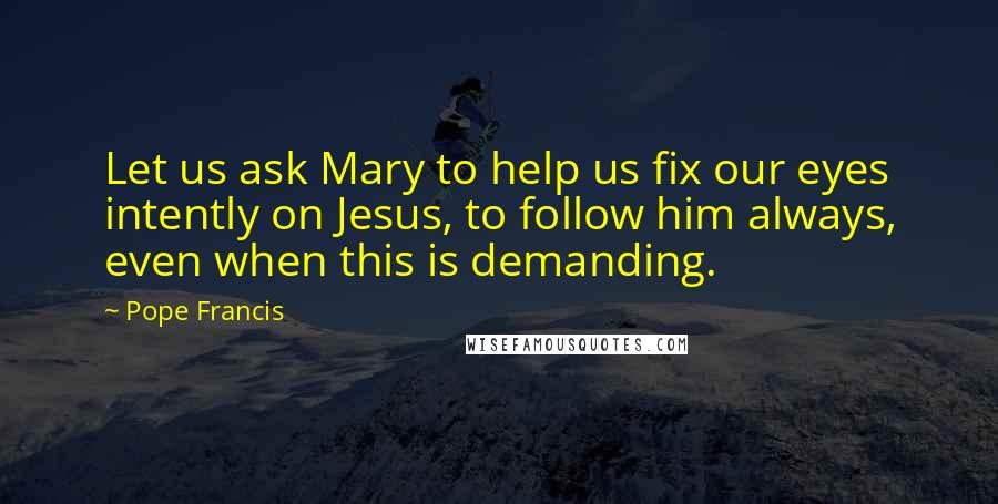 Pope Francis Quotes: Let us ask Mary to help us fix our eyes intently on Jesus, to follow him always, even when this is demanding.