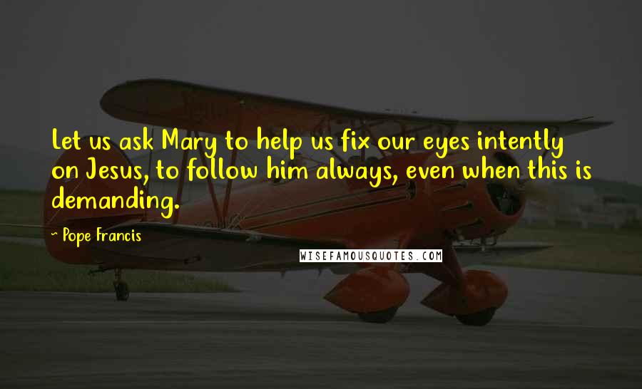 Pope Francis Quotes: Let us ask Mary to help us fix our eyes intently on Jesus, to follow him always, even when this is demanding.