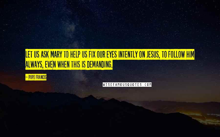 Pope Francis Quotes: Let us ask Mary to help us fix our eyes intently on Jesus, to follow him always, even when this is demanding.