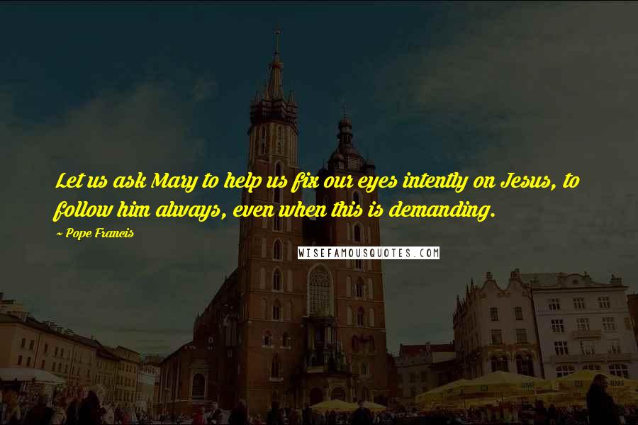 Pope Francis Quotes: Let us ask Mary to help us fix our eyes intently on Jesus, to follow him always, even when this is demanding.