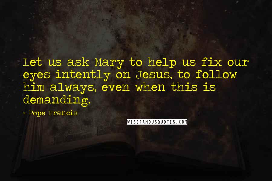 Pope Francis Quotes: Let us ask Mary to help us fix our eyes intently on Jesus, to follow him always, even when this is demanding.