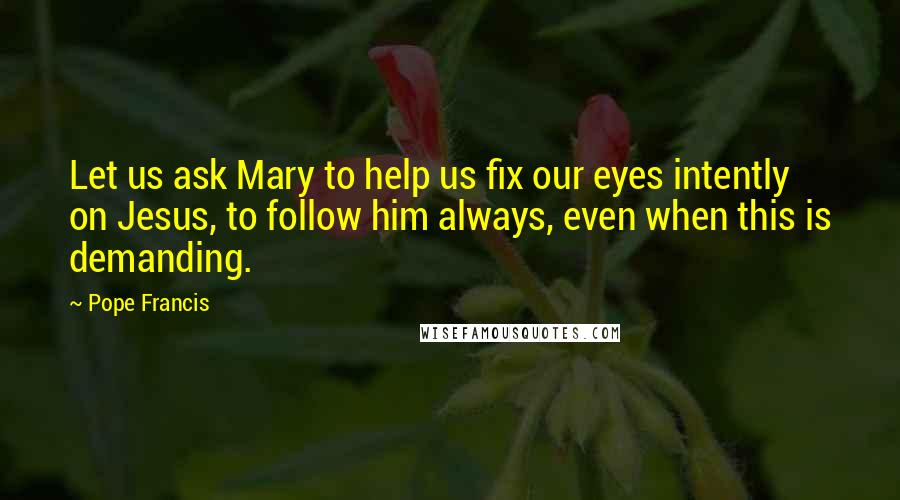 Pope Francis Quotes: Let us ask Mary to help us fix our eyes intently on Jesus, to follow him always, even when this is demanding.