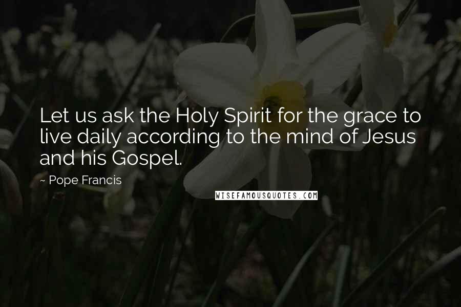 Pope Francis Quotes: Let us ask the Holy Spirit for the grace to live daily according to the mind of Jesus and his Gospel.