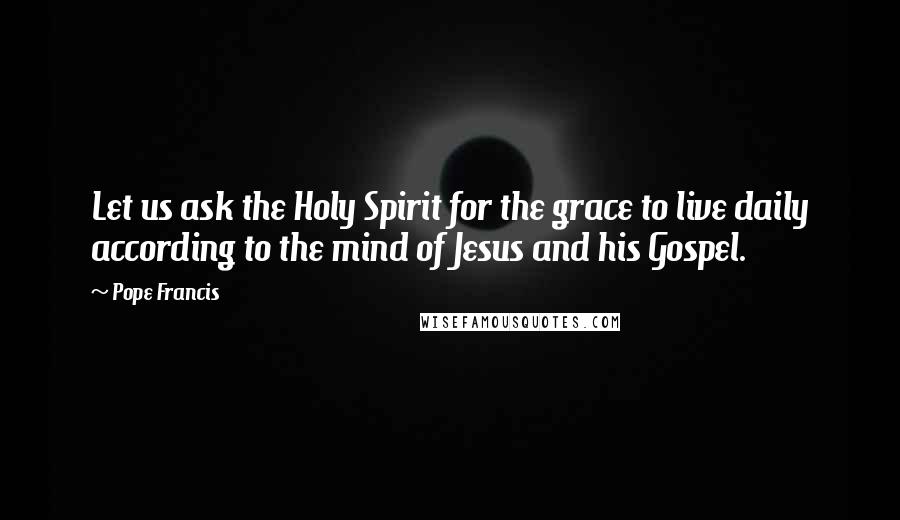 Pope Francis Quotes: Let us ask the Holy Spirit for the grace to live daily according to the mind of Jesus and his Gospel.