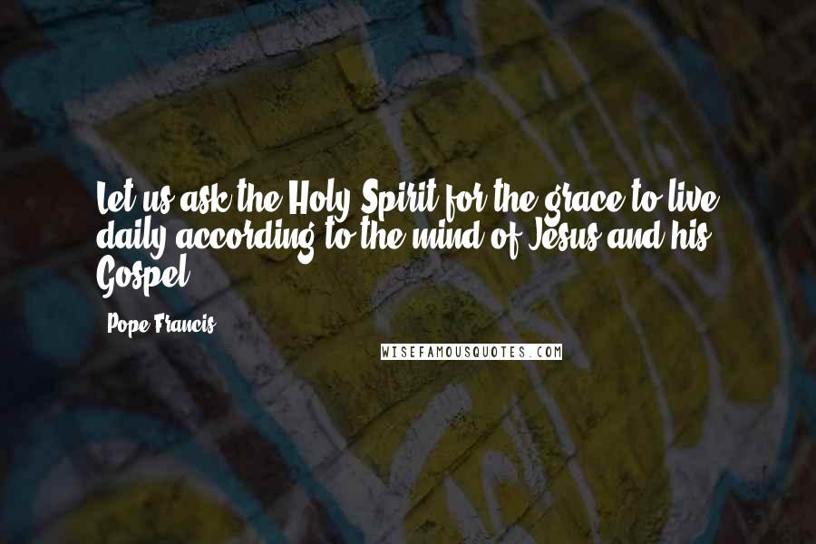 Pope Francis Quotes: Let us ask the Holy Spirit for the grace to live daily according to the mind of Jesus and his Gospel.