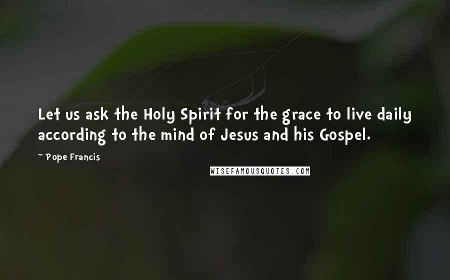 Pope Francis Quotes: Let us ask the Holy Spirit for the grace to live daily according to the mind of Jesus and his Gospel.