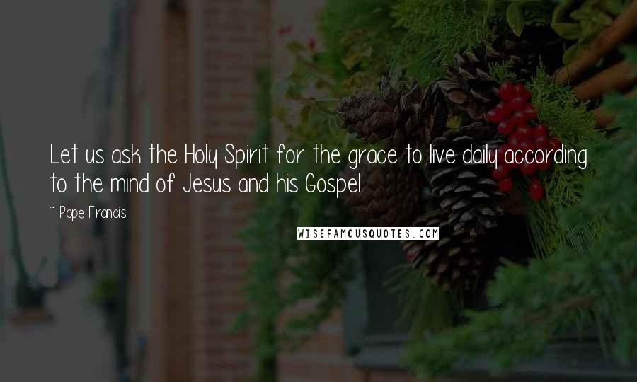 Pope Francis Quotes: Let us ask the Holy Spirit for the grace to live daily according to the mind of Jesus and his Gospel.