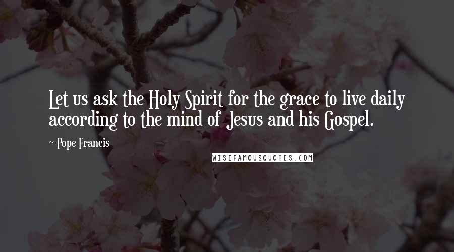 Pope Francis Quotes: Let us ask the Holy Spirit for the grace to live daily according to the mind of Jesus and his Gospel.