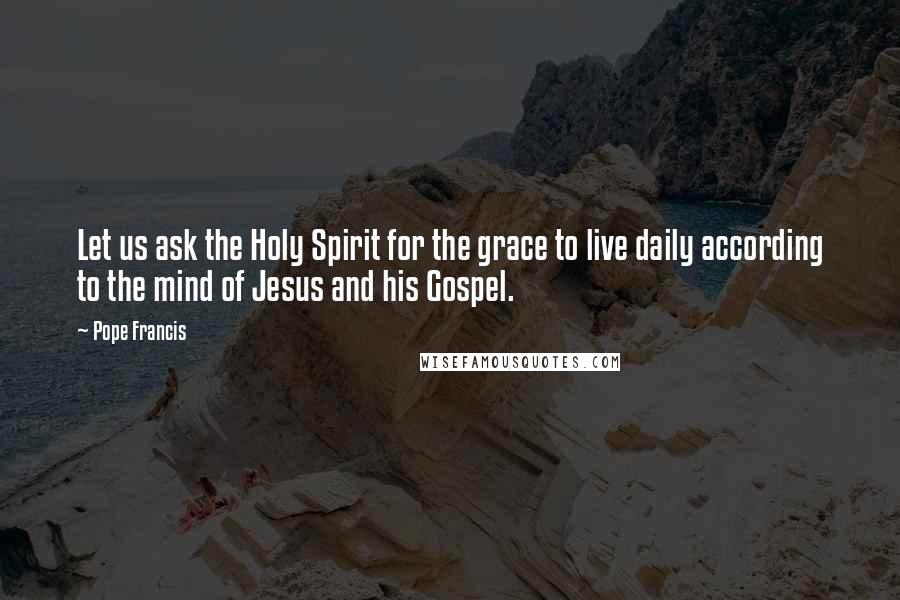 Pope Francis Quotes: Let us ask the Holy Spirit for the grace to live daily according to the mind of Jesus and his Gospel.