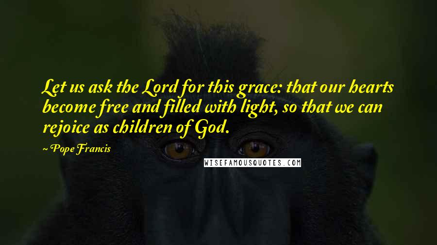 Pope Francis Quotes: Let us ask the Lord for this grace: that our hearts become free and filled with light, so that we can rejoice as children of God.